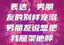 独特的情感表达，男朋友的别样宠溺男朋友说想把我腿架他脖子上,小说