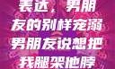 独特的情感表达，男朋友的别样宠溺男朋友说想把我腿架他脖子上,小说