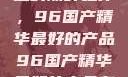 探索中国制造的巅峰之作，96国产精华最好的产品96国产精华最好的产品有哪些