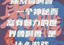 探索鲁啊鲁，一个神秘而富有魅力的世界鲁啊鲁 是什么游戏