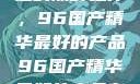 探索中国制造的巅峰之作，96国产精华最好的产品96国产精华最好的产品有哪些