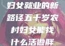 五十岁农村妇女就业的新路径五十岁农村妇女能找什么活做胖女人Gry9