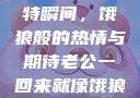老公归来的独特瞬间，饿狼般的热情与期待老公一回来就像饿狼一样小说
