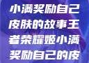 王者荣耀姬小满奖励自己皮肤的故事王者荣耀姬小满奖励自己的皮肤在线观看