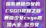 探索暴躁少女的CSGO视频之旅暴躁少女csgo视频大全 欧少女
