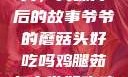 爷爷的蘑菇头，美味背后的故事爷爷的蘑菇头好吃吗鸡腿茹怎么做好吃鸡腿菇头怎么吃