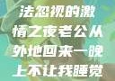 他的归来，无法忽视的激情之夜老公从外地回来一晚上不让我睡觉正常吗
