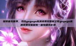 探索音乐世界，寻找gogogo高清免费完整版之歌gogogo高清免费完整版有一首歌精东影视