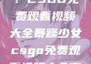 暴躁少女专属！CSGO免费观看视频大全暴躁少女csgo免费观看视频大全高清
