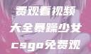 暴躁少女专属！CSGO免费观看视频大全暴躁少女csgo免费观看视频大全高清