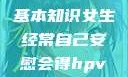 HPV感染的基本知识女生经常自己安慰会得hpv嘛