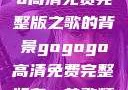 关于gogogo高清免费完整版之歌的背景gogogo高清免费完整版有一首歌精东影视