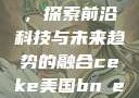 CEKE美国BNDEAO高，探索前沿科技与未来趋势的融合ceke美国bnдeo高清videos