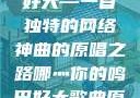 哪灬你的鸣巴好大—一首独特的网络神曲的原唱之路哪灬你的鸣巴好大歌曲原唱成全第六季