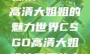 探索CSGO高清大姐姐的魅力世界CSGO高清大姐姐的背景故事