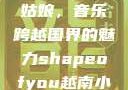 Shape of You越南小姑娘，音乐跨越国界的魅力shapeofyou越南小姑娘的背景故事