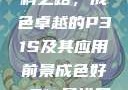 探索优质材料之路，成色卓越的P31S及其应用前景成色好p31s是进口还是国产
