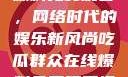 吃瓜群众在线爆料免费观看，网络时代的娱乐新风尚吃瓜群众在线爆料免费观看视频大全