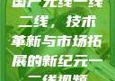 国产无线一线二线，技术革新与市场拓展的新纪元一二线视频