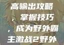 激战2野外最高输出攻略，掌握技巧，成为野外霸主激战2野外最高输出电信