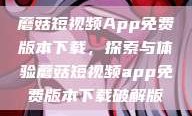 蘑菇短视频App免费版本下载，探索与体验蘑菇短视频app免费版本下载破解版