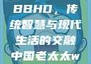 中国老太太WBBHD，传统智慧与现代生活的交融中国老太太wBBHD AV