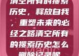 清空所有的搜索历史，释放自我，重塑未来的必经之路清空所有的搜索历史怎么删除记录呢