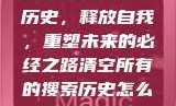 清空所有的搜索历史，释放自我，重塑未来的必经之路清空所有的搜索历史怎么删除记录呢