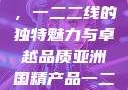 亚洲国精产品，一二二线的独特魅力与卓越品质亚洲国精产品一二二线_第1集