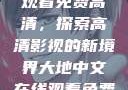 大地中文在线观看免费高清，探索高清影视的新境界大地中文在线观看免费高清资源网