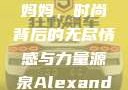 Alexander Wang与妈妈，时尚背后的无尽情感与力量源泉Alexanderwang妈妈获奖情况