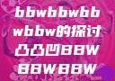 关于凸凸凹与bbwbbwbbwbbw的探讨凸凸凹BBWBBWBBWBBW苍井空