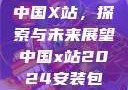 中国X站，探索与未来展望中国x站2024安装包