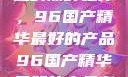 探索中国制造的巅峰之作，96国产精华最好的产品96国产精华最好的产品有哪些