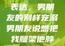 独特的情感表达，男朋友的别样宠溺男朋友说想把我腿架他脖子上,小说