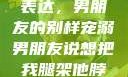 独特的情感表达，男朋友的别样宠溺男朋友说想把我腿架他脖子上,小说