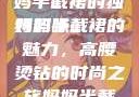 时尚魅力与母爱的融合，妈妈半截裙的独特韵味
妈妈半截裙的魅力，高腰烫钻的时尚之旅妈妈半截裙高腰烫钻txt