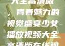 少女播放视频大全高清版，青春魅力的视觉盛宴少女播放视频大全高清版在线观看