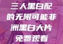 三人黑白配的无限可能非洲黑白大片免费观看