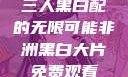 三人黑白配的无限可能非洲黑白大片免费观看