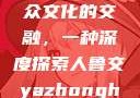 人鲁交与雅众文化的交融，一种深度探索人鲁交yazhonghucXX网站