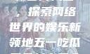 五一吃瓜网最新官网入口，探索网络世界的娱乐新领地五一吃瓜网最新官网入口下载