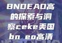 CEKE美国BNDEAO高的探索与洞察ceke美国bnдeo高清videos