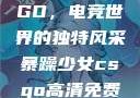 暴躁少女CSGO，电竞世界的独特风采暴躁少女csgo高清免费观看