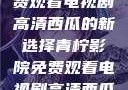 青柠影院，免费观看电视剧高清西瓜的新选择青柠影院免费观看电视剧高清西瓜超棒
