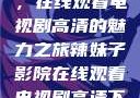 辣妹子影院，在线观看电视剧高清的魅力之旅辣妹子影院在线观看电视剧高清下载