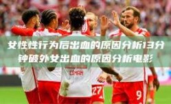 女性性行为后出血的原因分析13分钟破外女出血的原因分析电影