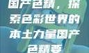 国产色精，探索色彩世界的本土力量国产色精要