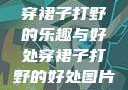 穿裙子打野的乐趣与好处穿裙子打野的好处图片