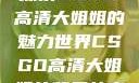 探索CSGO高清大姐姐的魅力世界CSGO高清大姐姐的背景故事